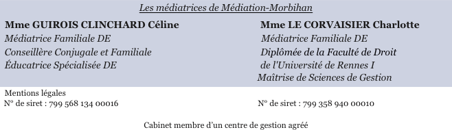 
Les médiatrices de Médiation-Morbihan
  Mme GUIROIS CLINCHARD Céline                                   Mme LE CORVAISIER Charlotte
  Médiatrice Familiale DE                                                                 Médiatrice Familiale DE
  Conseillère Conjugale et Familiale                                               Diplômée de la Faculté de Droit
  Éducatrice Spécialisée DE                                                              de l'Université de Rennes I                                                                                                               Maîtrise de Sciences de Gestion
  Mentions légales  N° de siret : 799 568 134 00016                                                                      N° de siret : 799 358 940 00010

Cabinet membre d’un centre de gestion agréé